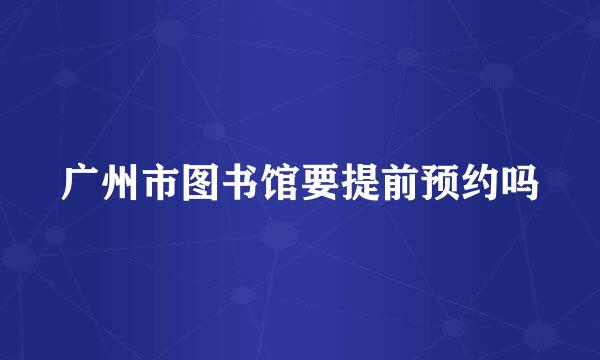 广州市图书馆要提前预约吗