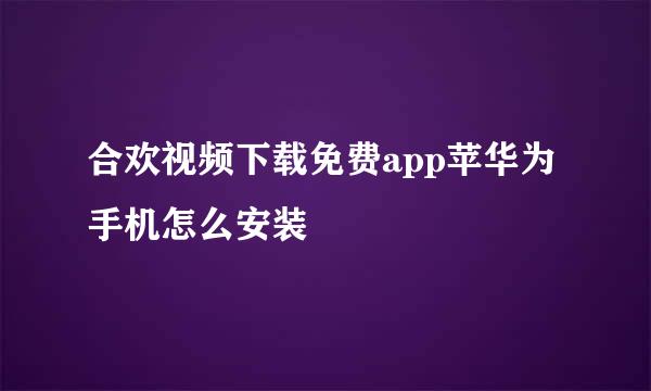 合欢视频下载免费app苹华为手机怎么安装