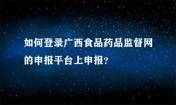 如何登录广西食品药品监督网的申报平台上申报？