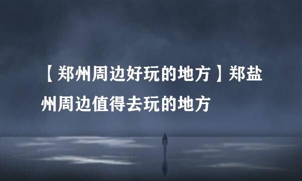 【郑州周边好玩的地方】郑盐州周边值得去玩的地方