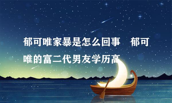 郁可唯家暴是怎么回事 郁可唯的富二代男友学历高