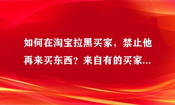 如何在淘宝拉黑买家,禁止他再来买东西?来自有的买家总是恶意买东西妒让断,怎么拉黑他,禁止他再买东西?