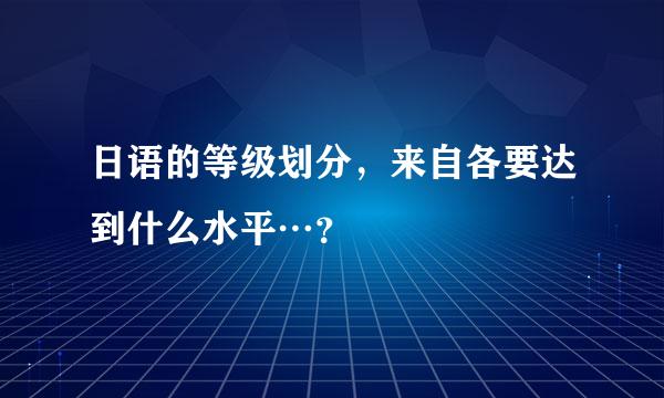 日语的等级划分,来自各要达到什么水平…?