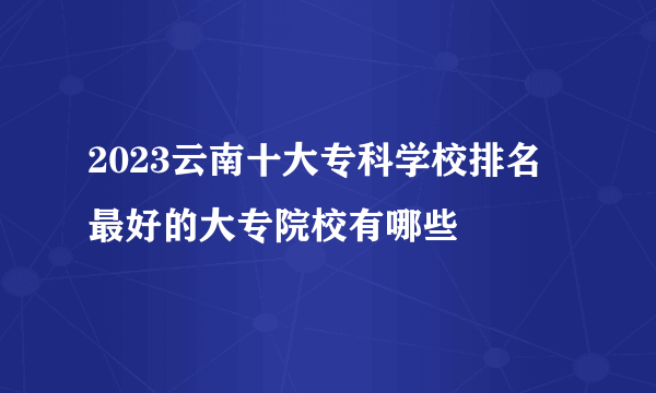 2023云南十大专科学校排名 最好的大专院校有哪些