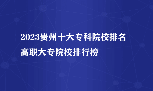 2023贵州十大专科院校排名 高职大专院校排行榜