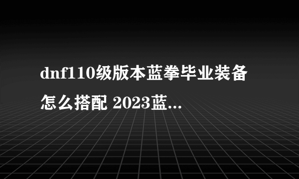 dnf110级版本蓝拳毕业装备怎么搭配 2023蓝拳毕业装备搭配指南