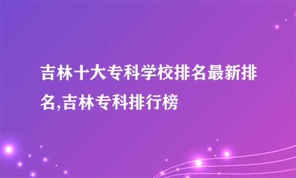 吉林十大专科学校排名最新排名,吉林专科排行榜