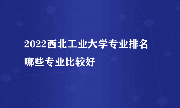 2022西北工业大学专业排名 哪些专业比较好