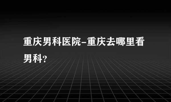 重庆男科医院-重庆去哪里看男科？