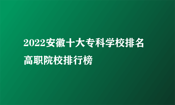 2022安徽十大专科学校排名 高职院校排行榜