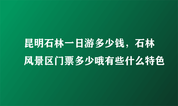 昆明石林一日游多少钱，石林风景区门票多少哦有些什么特色