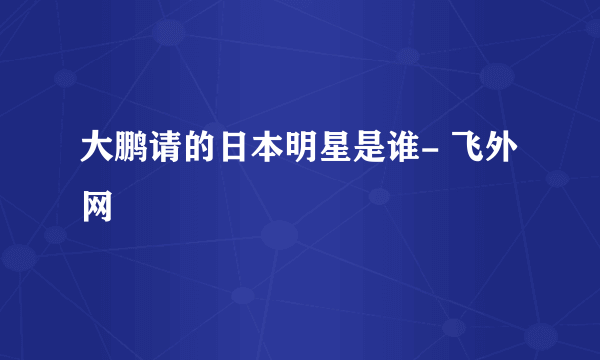 大鹏请的日本明星是谁- 飞外网