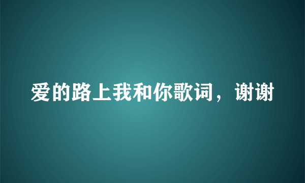 爱的路上我和你歌词，谢谢