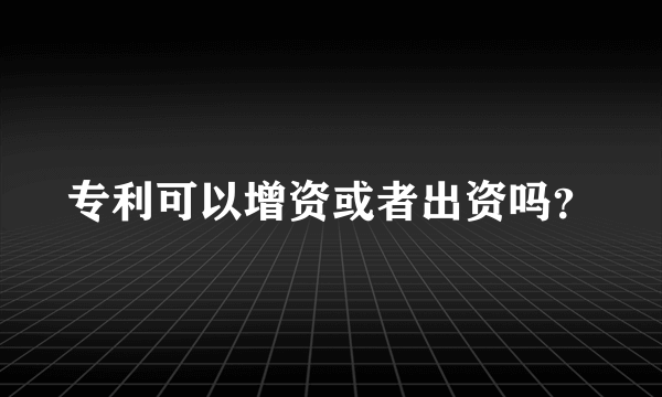 专利可以增资或者出资吗？
