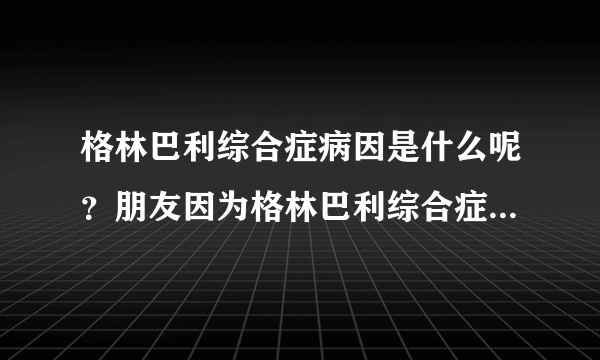 格林巴利综合症病因是什么呢？朋友因为格林巴利综合症...