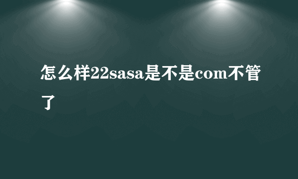 怎么样22sasa是不是com不管了