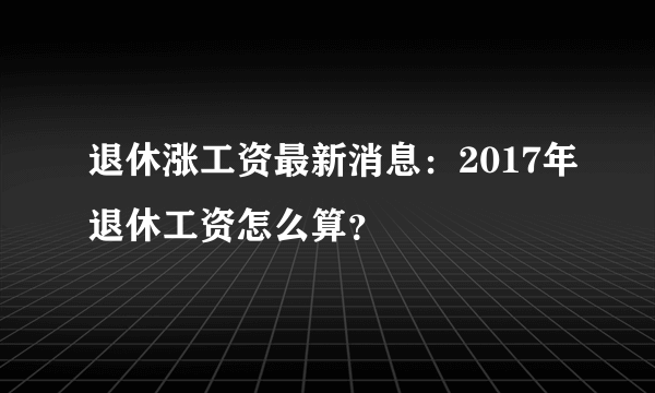 退休涨工资最新消息：2017年退休工资怎么算？
