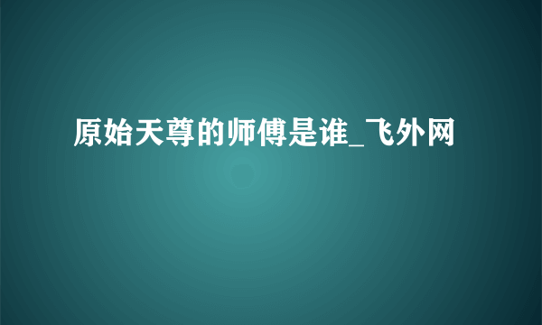 原始天尊的师傅是谁_飞外网