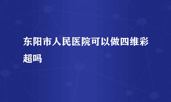 东阳市人民医院可以做四维彩超吗