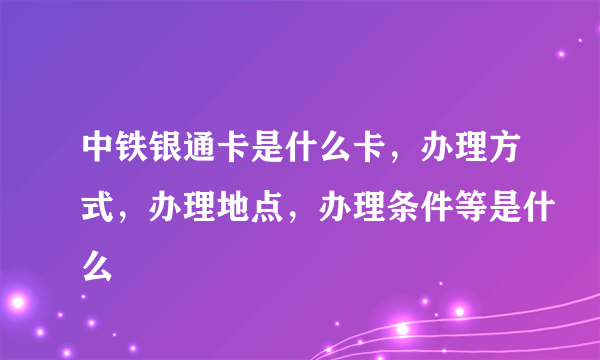 中铁银通卡是什么卡，办理方式，办理地点，办理条件等是什么