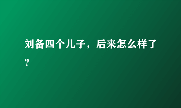 刘备四个儿子，后来怎么样了？