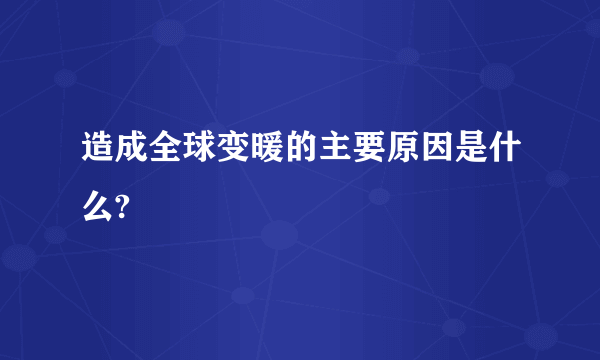 造成全球变暖的主要原因是什么?