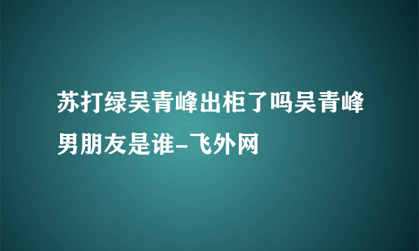 苏打绿吴青峰出柜了吗吴青峰男朋友是谁-飞外网