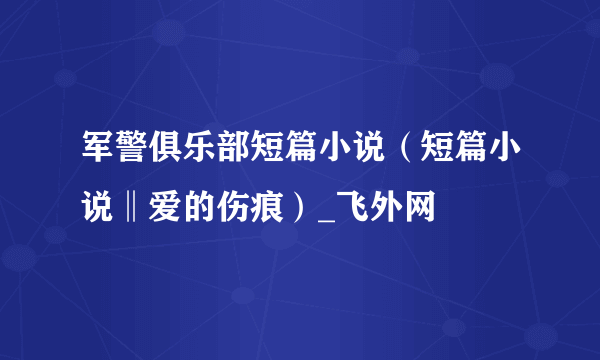 军警俱乐部短篇小说（短篇小说‖爱的伤痕）_飞外网