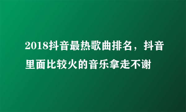 2018抖音最热歌曲排名，抖音里面比较火的音乐拿走不谢