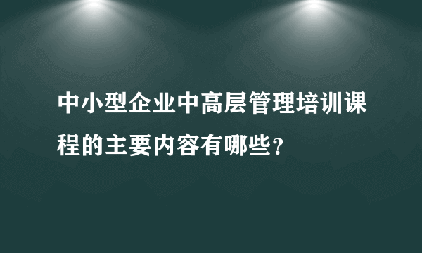 中小型企业中高层管理培训课程的主要内容有哪些？