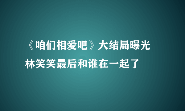 《咱们相爱吧》大结局曝光 林笑笑最后和谁在一起了