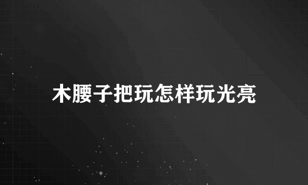 木腰子把玩怎样玩光亮