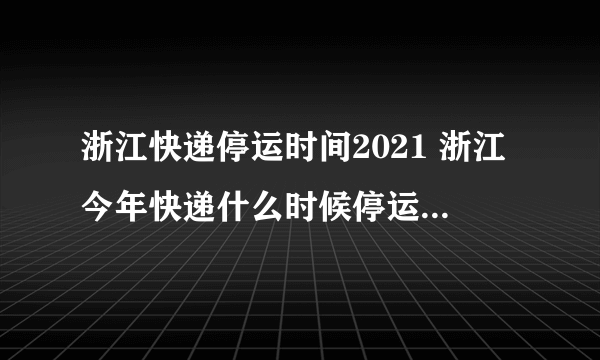 浙江快递停运时间2021 浙江今年快递什么时候停运2021