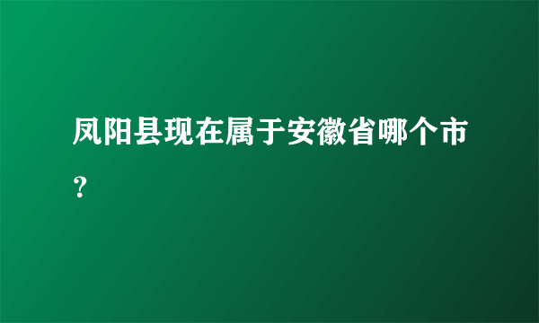 凤阳县现在属于安徽省哪个市？
