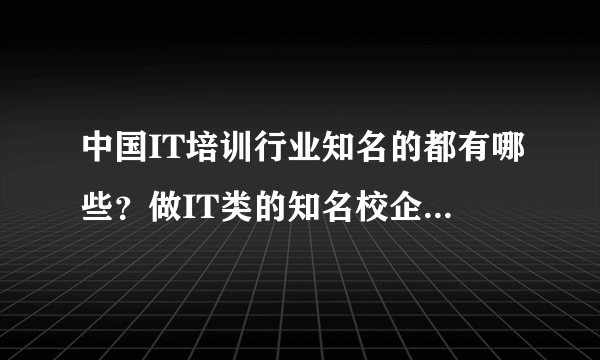 中国IT培训行业知名的都有哪些？做IT类的知名校企都有哪些？