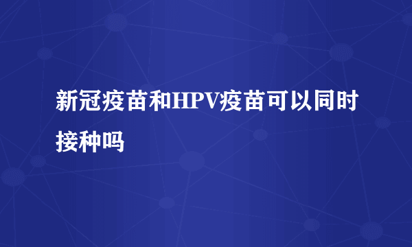 新冠疫苗和HPV疫苗可以同时接种吗