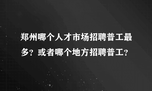 郑州哪个人才市场招聘普工最多？或者哪个地方招聘普工？